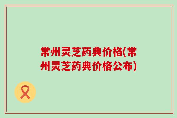 常州灵芝药典价格(常州灵芝药典价格公布)