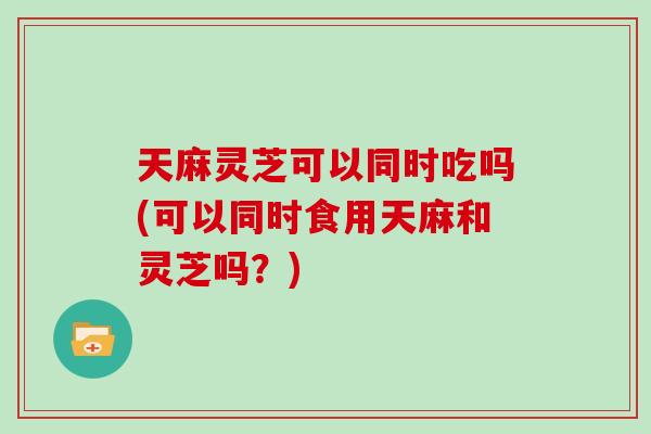 天麻灵芝可以同时吃吗(可以同时食用天麻和灵芝吗？)