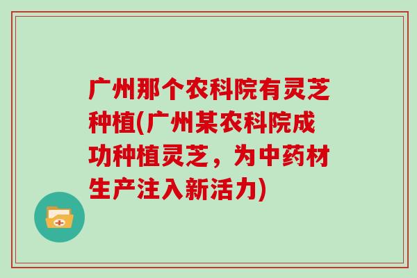 广州那个农科院有灵芝种植(广州某农科院成功种植灵芝，为材生产注入新活力)