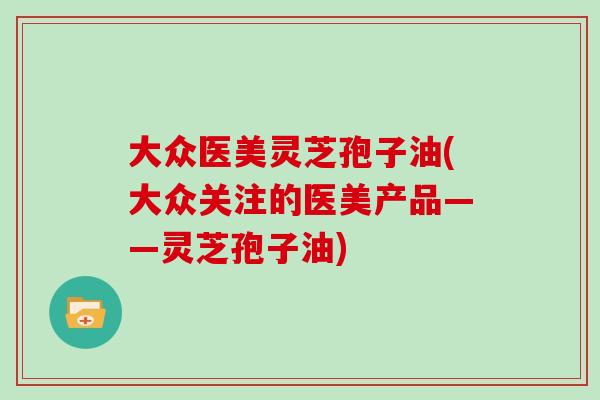 大众医美灵芝孢子油(大众关注的医美产品——灵芝孢子油)