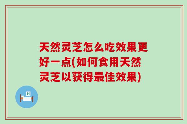 天然灵芝怎么吃效果更好一点(如何食用天然灵芝以获得佳效果)