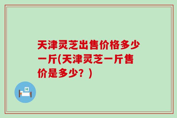 天津灵芝出售价格多少一斤(天津灵芝一斤售价是多少？)