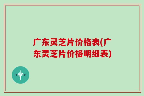 广东灵芝片价格表(广东灵芝片价格明细表)