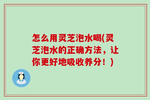 怎么用灵芝泡水喝(灵芝泡水的正确方法，让你更好地吸收养分！)