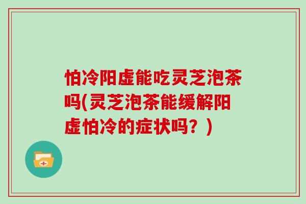 怕冷阳虚能吃灵芝泡茶吗(灵芝泡茶能缓解阳虚怕冷的症状吗？)