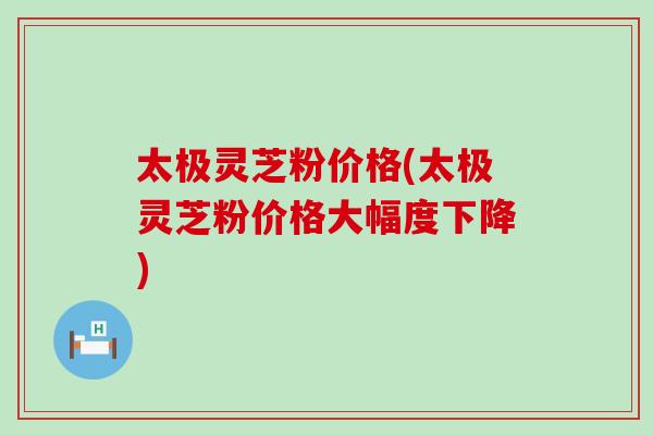 太极灵芝粉价格(太极灵芝粉价格大幅度下降)