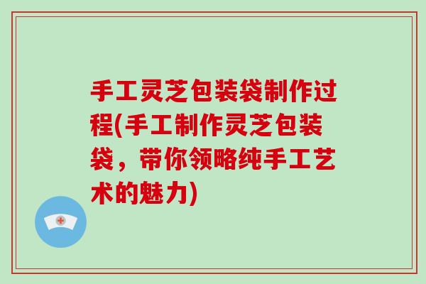 手工灵芝包装袋制作过程(手工制作灵芝包装袋，带你领略纯手工艺术的魅力)