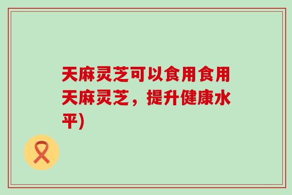 天麻灵芝可以食用食用天麻灵芝，提升健康水平)