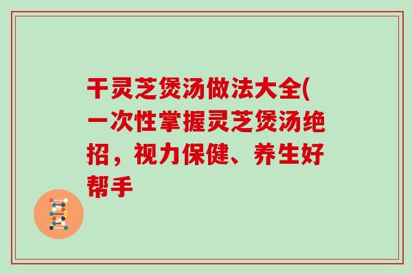 干灵芝煲汤做法大全(一次性掌握灵芝煲汤绝招，视力保健、养生好帮手