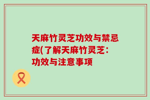 天麻竹灵芝功效与禁忌症(了解天麻竹灵芝：功效与注意事项