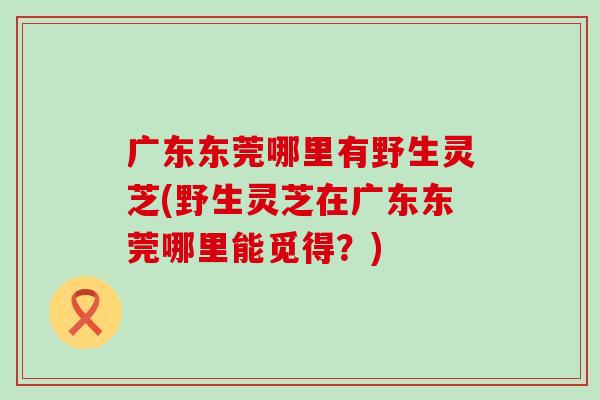 广东东莞哪里有野生灵芝(野生灵芝在广东东莞哪里能觅得？)