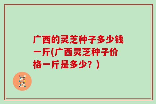 广西的灵芝种子多少钱一斤(广西灵芝种子价格一斤是多少？)