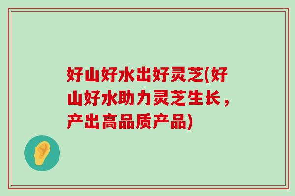 好山好水出好灵芝(好山好水助力灵芝生长，产出高品质产品)