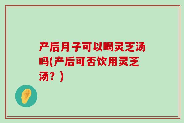 产后月子可以喝灵芝汤吗(产后可否饮用灵芝汤？)