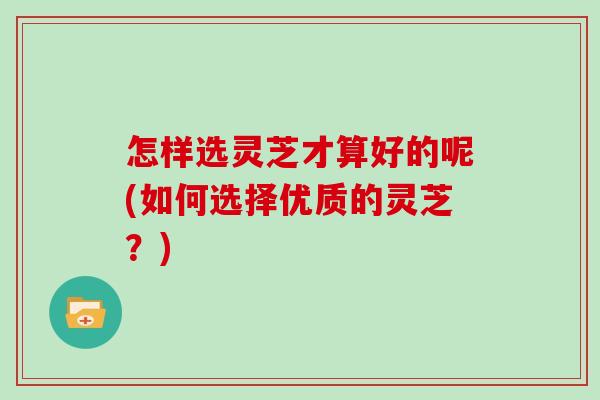 怎样选灵芝才算好的呢(如何选择优质的灵芝？)