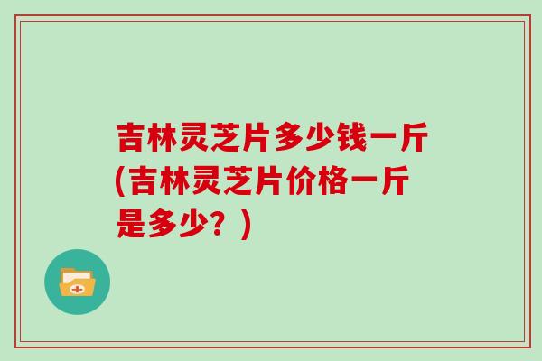 吉林灵芝片多少钱一斤(吉林灵芝片价格一斤是多少？)