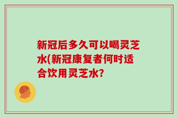 新冠后多久可以喝灵芝水(新冠康复者何时适合饮用灵芝水？