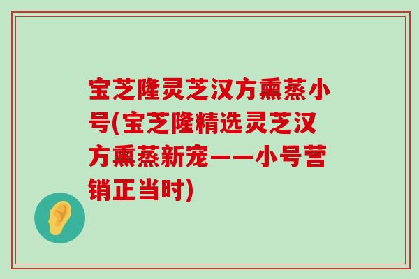 宝芝隆灵芝汉方熏蒸小号(宝芝隆精选灵芝汉方熏蒸新宠——小号营销正当时)