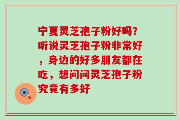 宁夏灵芝孢子粉好吗？听说灵芝孢子粉非常好，身边的好多朋友都在吃，想问问灵芝孢子粉究竟有多好