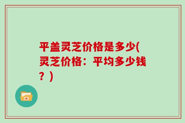 平盖灵芝价格是多少(灵芝价格：平均多少钱？)