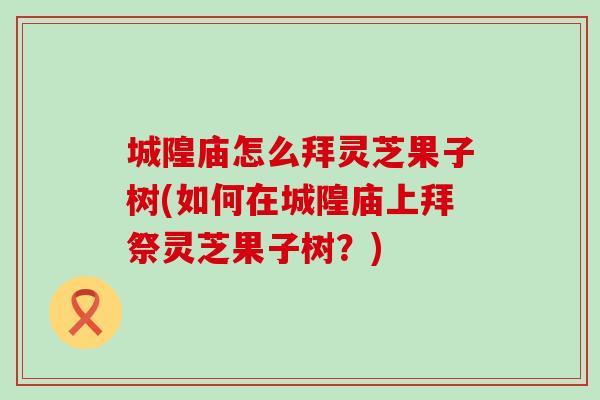 城隍庙怎么拜灵芝果子树(如何在城隍庙上拜祭灵芝果子树？)