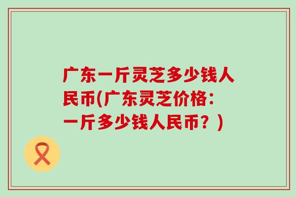 广东一斤灵芝多少钱人民币(广东灵芝价格：一斤多少钱人民币？)