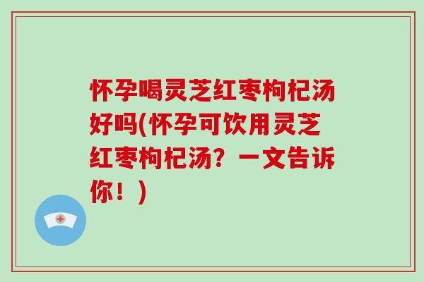 怀孕喝灵芝红枣枸杞汤好吗(怀孕可饮用灵芝红枣枸杞汤？一文告诉你！)