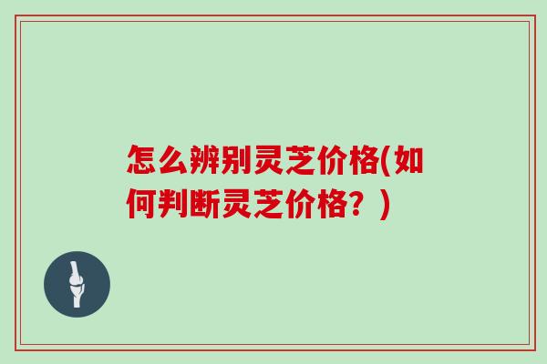 怎么辨别灵芝价格(如何判断灵芝价格？)