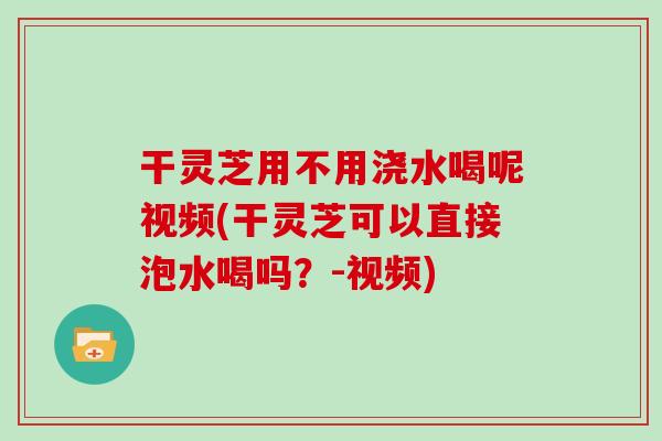 干灵芝用不用浇水喝呢视频(干灵芝可以直接泡水喝吗？-视频)