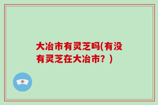 大冶市有灵芝吗(有没有灵芝在大冶市？)