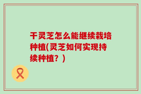 干灵芝怎么能继续栽培种植(灵芝如何实现持续种植？)