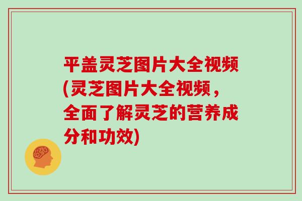 平盖灵芝图片大全视频(灵芝图片大全视频，全面了解灵芝的营养成分和功效)