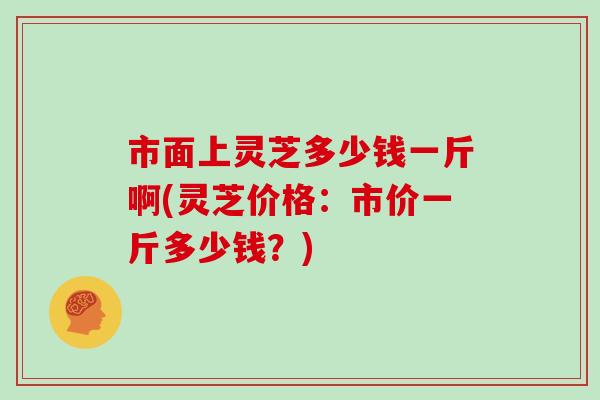 市面上灵芝多少钱一斤啊(灵芝价格：市价一斤多少钱？)