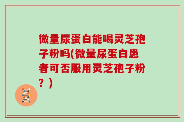 微量尿蛋白能喝灵芝孢子粉吗(微量尿蛋白患者可否服用灵芝孢子粉？)