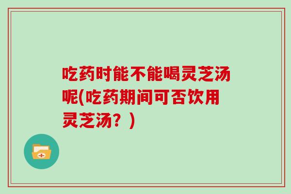 吃药时能不能喝灵芝汤呢(吃药期间可否饮用灵芝汤？)