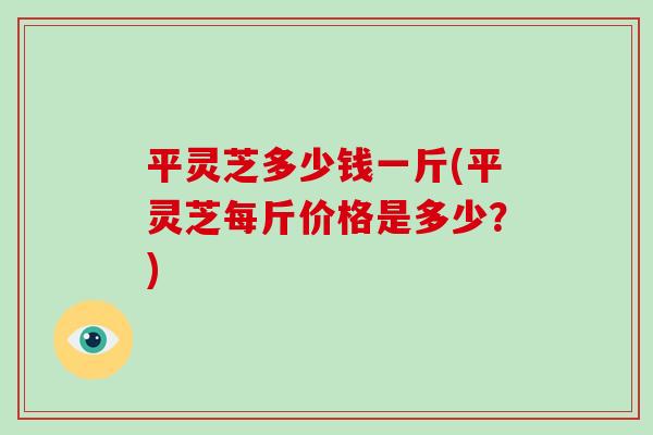 平灵芝多少钱一斤(平灵芝每斤价格是多少？)