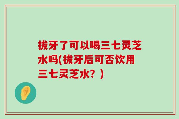 拔牙了可以喝三七灵芝水吗(拔牙后可否饮用三七灵芝水？)