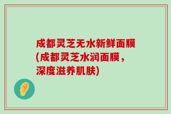 成都灵芝无水新鲜面膜(成都灵芝水润面膜，深度滋养)