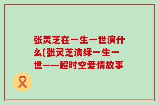 张灵芝在一生一世演什么(张灵芝演绎一生一世——超时空爱情故事