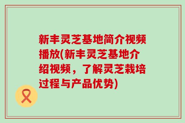 新丰灵芝基地简介视频播放(新丰灵芝基地介绍视频，了解灵芝栽培过程与产品优势)