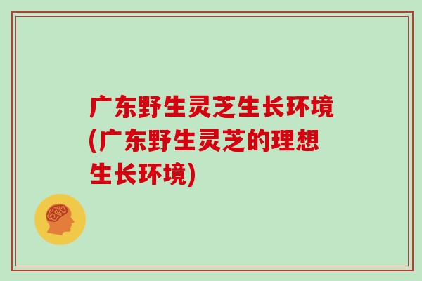 广东野生灵芝生长环境(广东野生灵芝的理想生长环境)