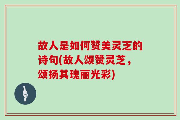 故人是如何赞美灵芝的诗句(故人颂赞灵芝，颂扬其瑰丽光彩)