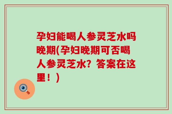 孕妇能喝人参灵芝水吗晚期(孕妇晚期可否喝人参灵芝水？答案在这里！)