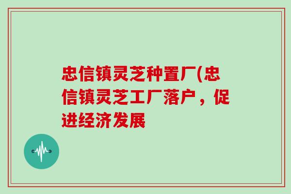 忠信镇灵芝种置厂(忠信镇灵芝工厂落户，促进经济发展