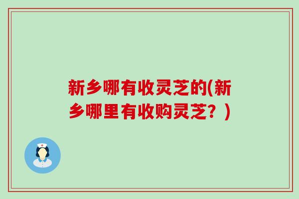 新乡哪有收灵芝的(新乡哪里有收购灵芝？)