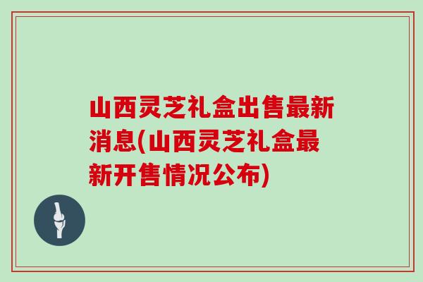 山西灵芝礼盒出售新消息(山西灵芝礼盒新开售情况公布)