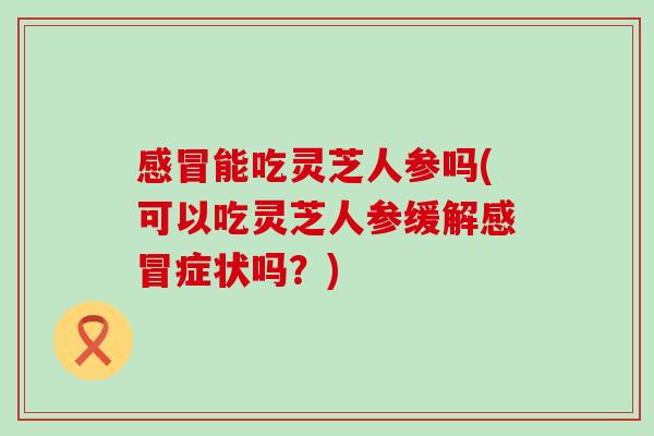 能吃灵芝人参吗(可以吃灵芝人参缓解症状吗？)