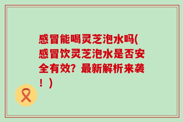 能喝灵芝泡水吗(饮灵芝泡水是否安全有效？新解析来袭！)