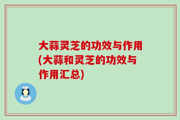 大蒜灵芝的功效与作用(大蒜和灵芝的功效与作用汇总)