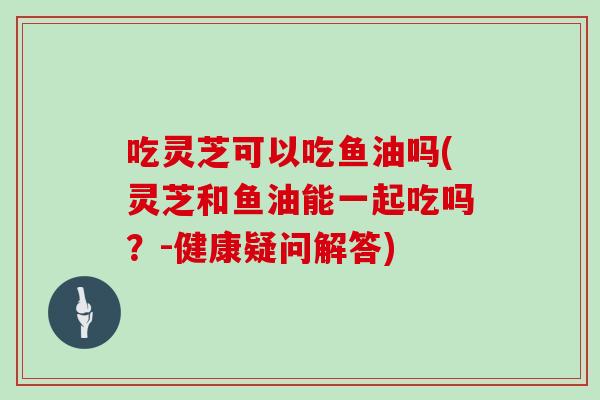 吃灵芝可以吃鱼油吗(灵芝和鱼油能一起吃吗？-健康疑问解答)